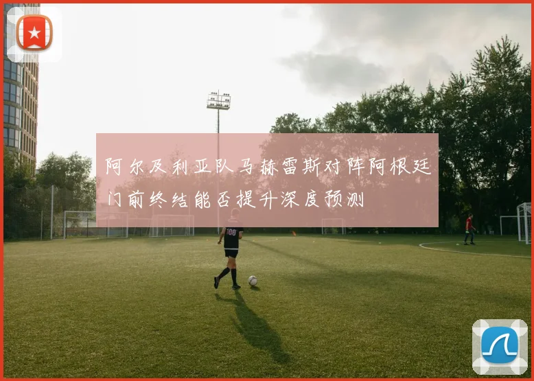 阿尔及利亚队马赫雷斯对阵阿根廷门前终结能否提升深度预测