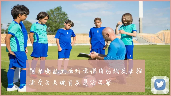阿尔谢赫里面对佛得角防线反击推进是否关键首发悬念观察