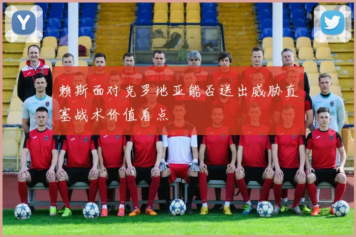 赖斯面对克罗地亚能否送出威胁直塞战术价值看点