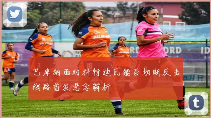 巴库纳面对科特迪瓦能否切断反击线路首发悬念解析