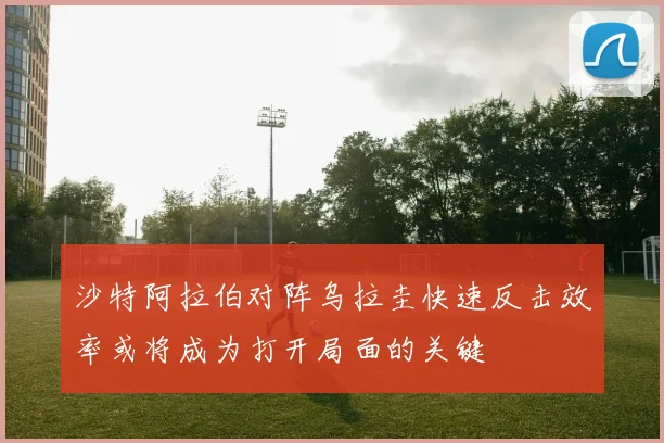 沙特阿拉伯对阵乌拉圭快速反击效率或将成为打开局面的关键