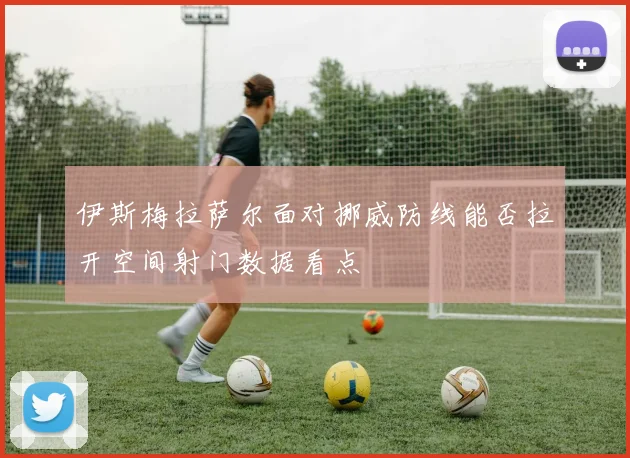 伊斯梅拉萨尔面对挪威防线能否拉开空间射门数据看点