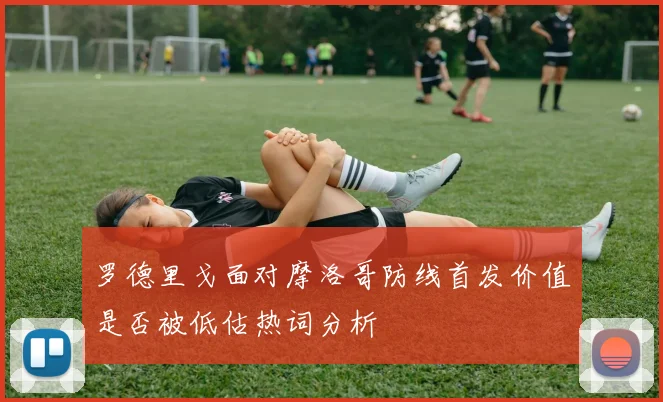 罗德里戈面对摩洛哥防线首发价值是否被低估热词分析