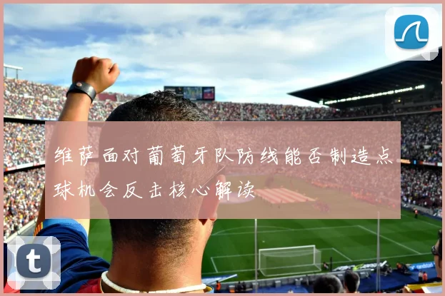 维萨面对葡萄牙队防线能否制造点球机会反击核心解读