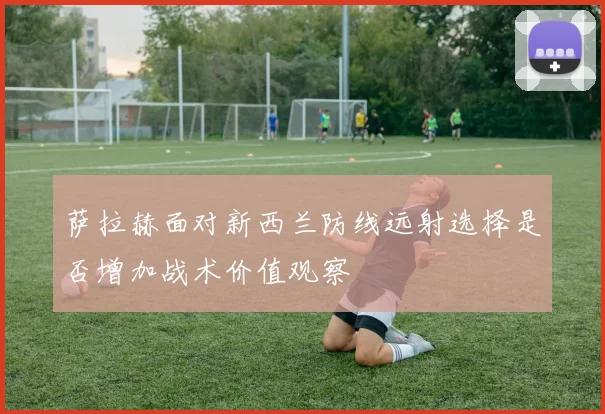 萨拉赫面对新西兰防线远射选择是否增加战术价值观察