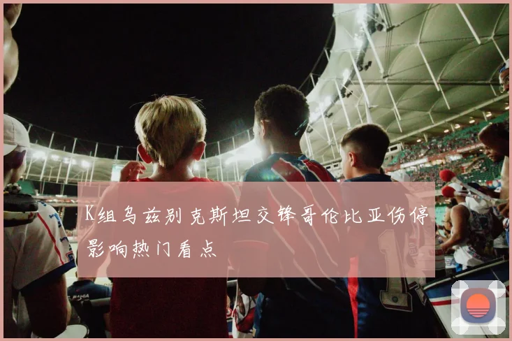 K组乌兹别克斯坦交锋哥伦比亚伤停影响热门看点
