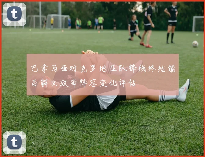 巴拿马面对克罗地亚队锋线终结能否解决效率阵容变化评估