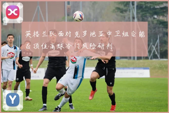 英格兰队面对克罗地亚中卫组合能否顶住高球冷门风险研判