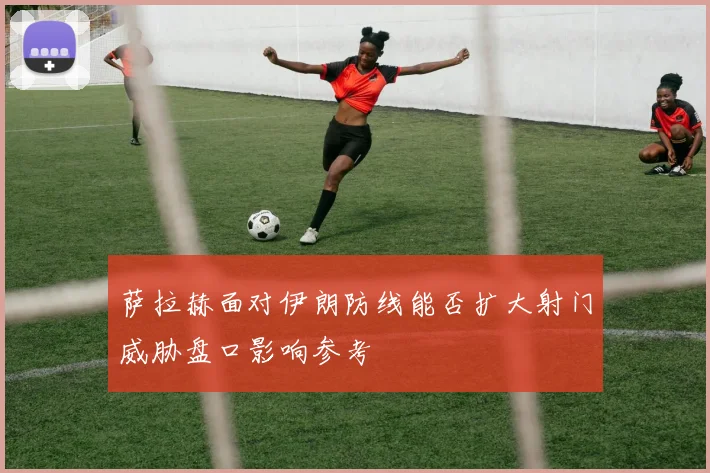 萨拉赫面对伊朗防线能否扩大射门威胁盘口影响参考