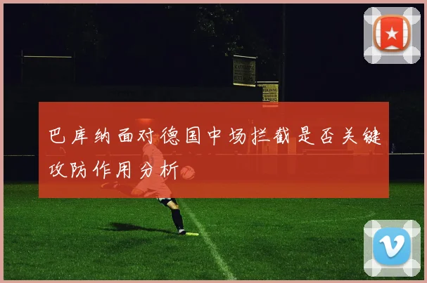 巴库纳面对德国中场拦截是否关键攻防作用分析