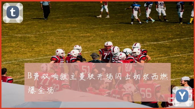 B费双响救主曼联开场闪击切尔西燃爆全场