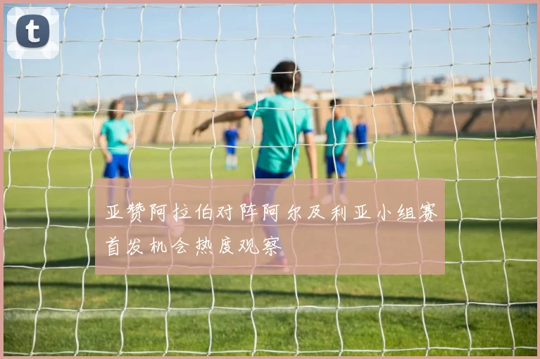 亚赞阿拉伯对阵阿尔及利亚小组赛首发机会热度观察
