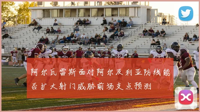 阿尔瓦雷斯面对阿尔及利亚防线能否扩大射门威胁前场支点预测