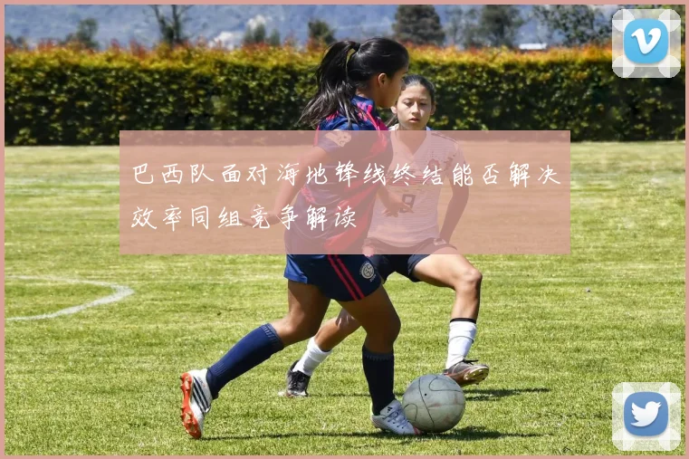巴西队面对海地锋线终结能否解决效率同组竞争解读