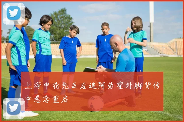 上海申花先丢后追阿劳霍外脚背传中悬念重启