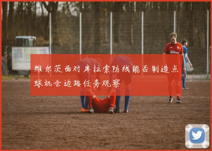维尔茨面对库拉索防线能否制造点球机会边路任务观察