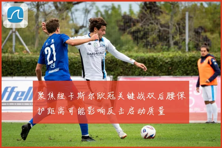 聚焦纽卡斯尔欧冠关键战双后腰保护距离可能影响反击启动质量