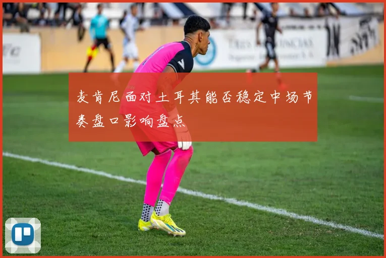 麦肯尼面对土耳其能否稳定中场节奏盘口影响盘点