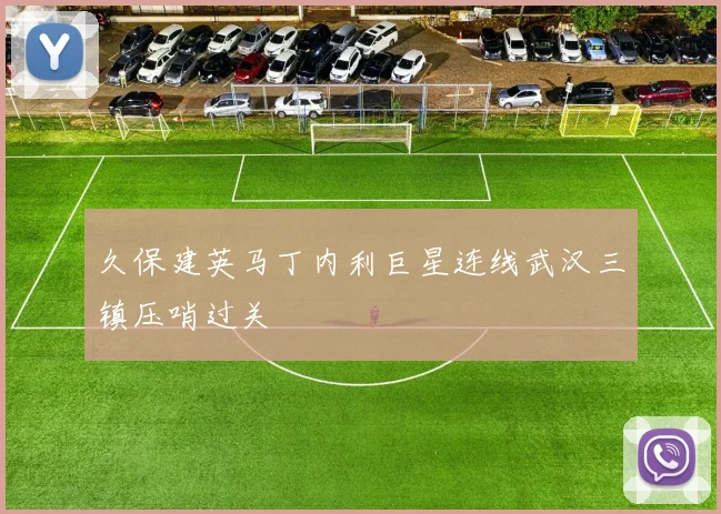 久保建英马丁内利巨星连线武汉三镇压哨过关