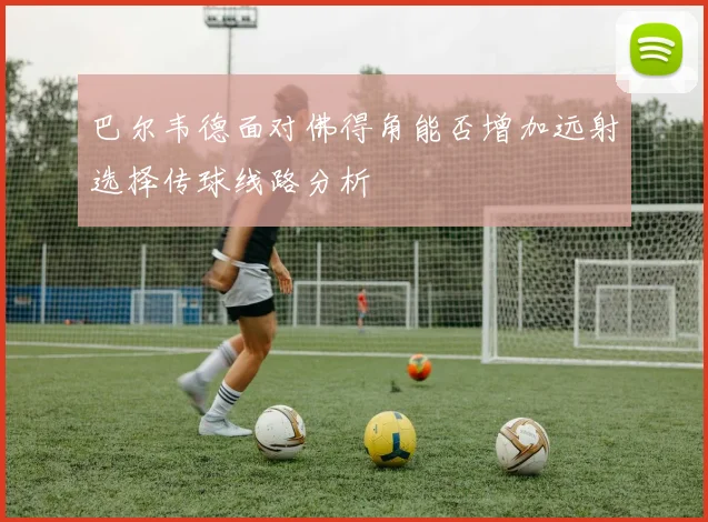 巴尔韦德面对佛得角能否增加远射选择传球线路分析
