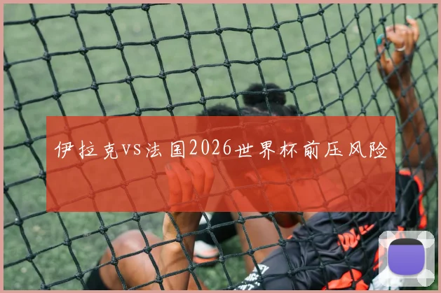 伊拉克vs法国2026世界杯前压风险