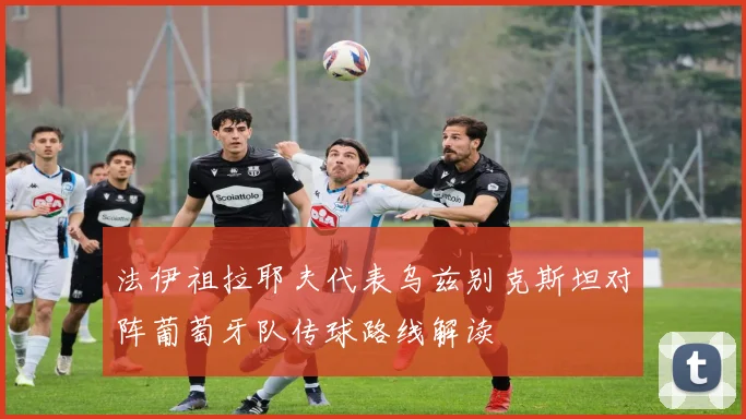法伊祖拉耶夫代表乌兹别克斯坦对阵葡萄牙队传球路线解读