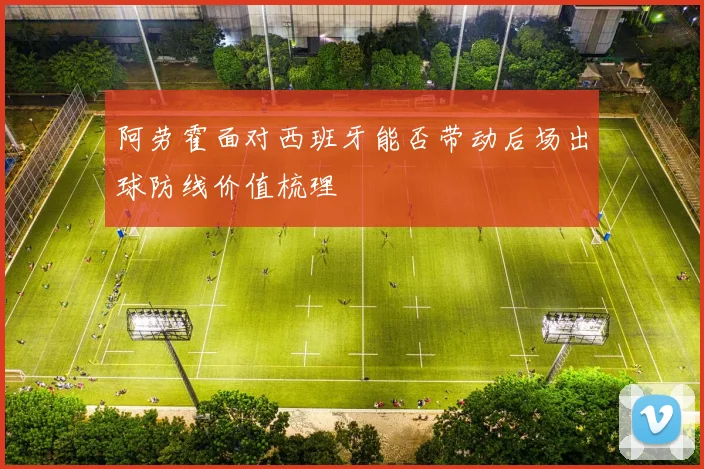 阿劳霍面对西班牙能否带动后场出球防线价值梳理