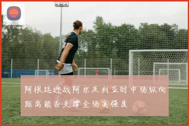 阿根廷迎战阿尔及利亚时中场纵向距离能否支撑全场高强度
