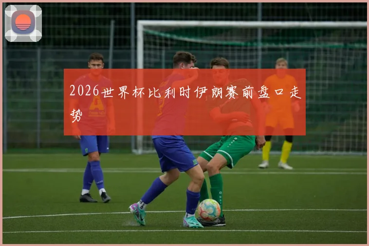 2026世界杯比利时伊朗赛前盘口走势