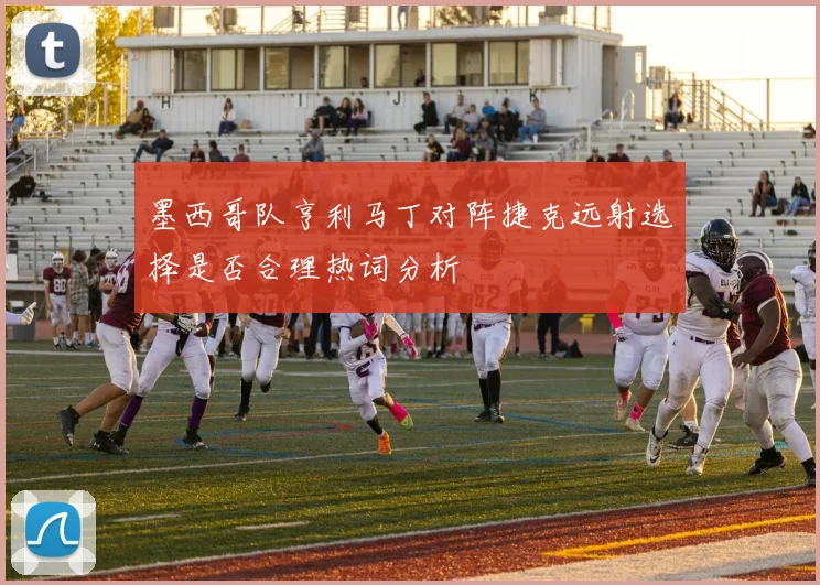 墨西哥队亨利马丁对阵捷克远射选择是否合理热词分析