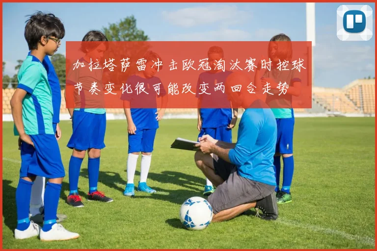 加拉塔萨雷冲击欧冠淘汰赛时控球节奏变化很可能改变两回合走势