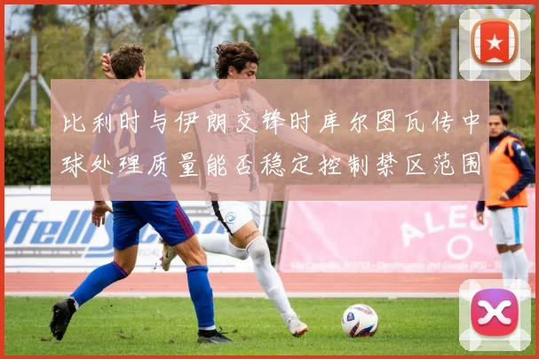 比利时与伊朗交锋时库尔图瓦传中球处理质量能否稳定控制禁区范围