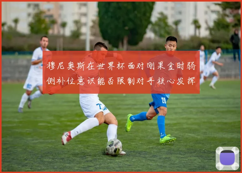 穆尼奥斯在世界杯面对刚果金时弱侧补位意识能否限制对手核心发挥