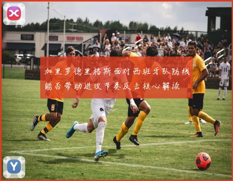 加里罗德里格斯面对西班牙队防线能否带动进攻节奏反击核心解读