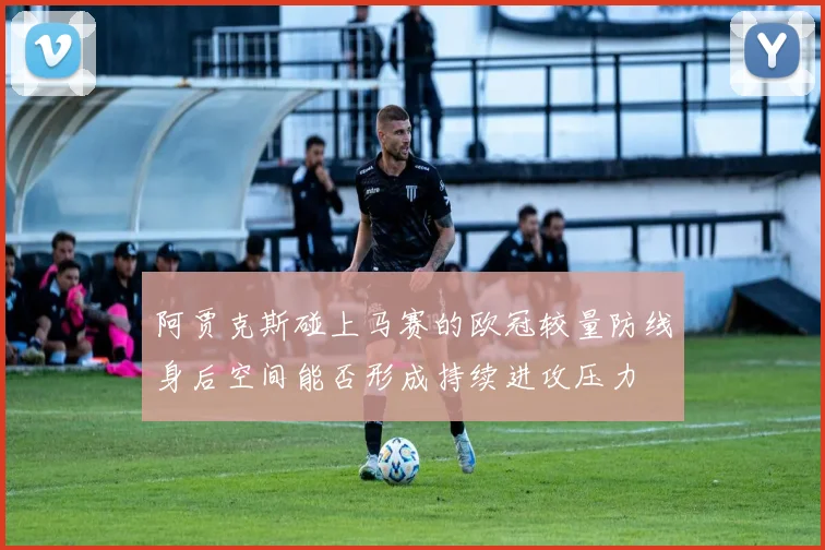 阿贾克斯碰上马赛的欧冠较量防线身后空间能否形成持续进攻压力