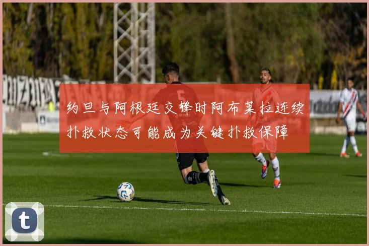 约旦与阿根廷交锋时阿布莱拉连续扑救状态可能成为关键扑救保障