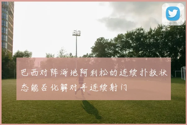 巴西对阵海地阿利松的连续扑救状态能否化解对手连续射门