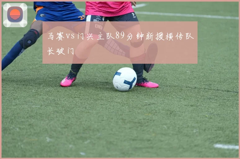 马赛vs门兴主队89分钟新援横传队长破门