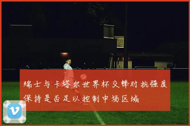 瑞士与卡塔尔世界杯交锋对抗强度保持是否足以控制中场区域