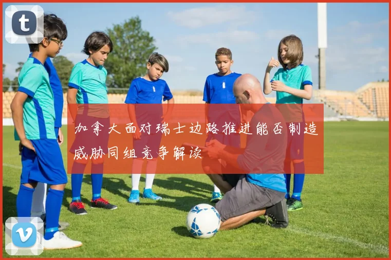 加拿大面对瑞士边路推进能否制造威胁同组竞争解读