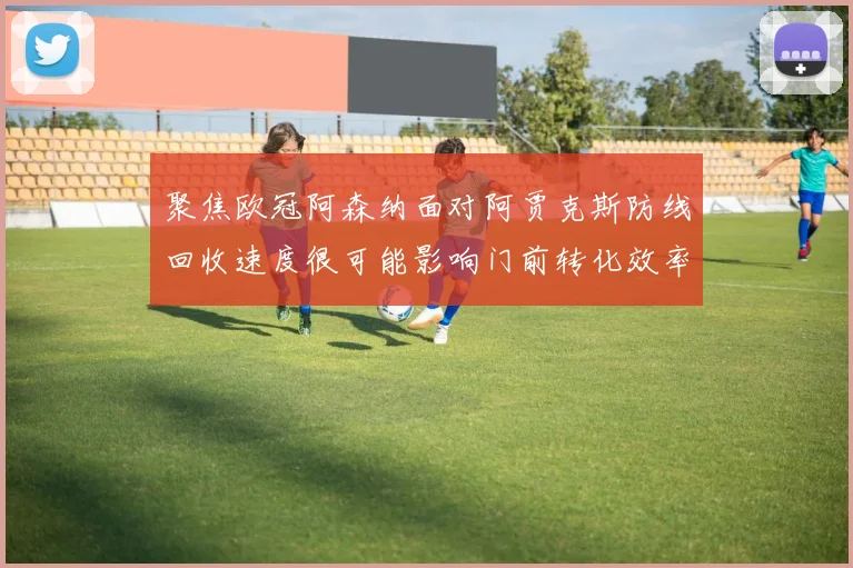 聚焦欧冠阿森纳面对阿贾克斯防线回收速度很可能影响门前转化效率