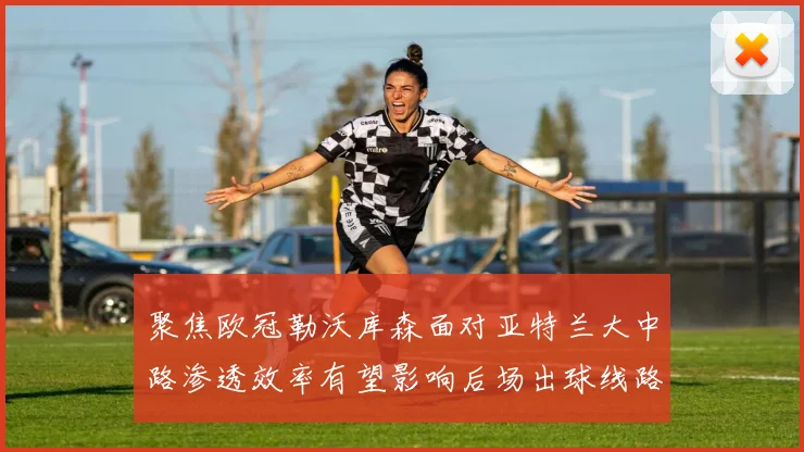 聚焦欧冠勒沃库森面对亚特兰大中路渗透效率有望影响后场出球线路