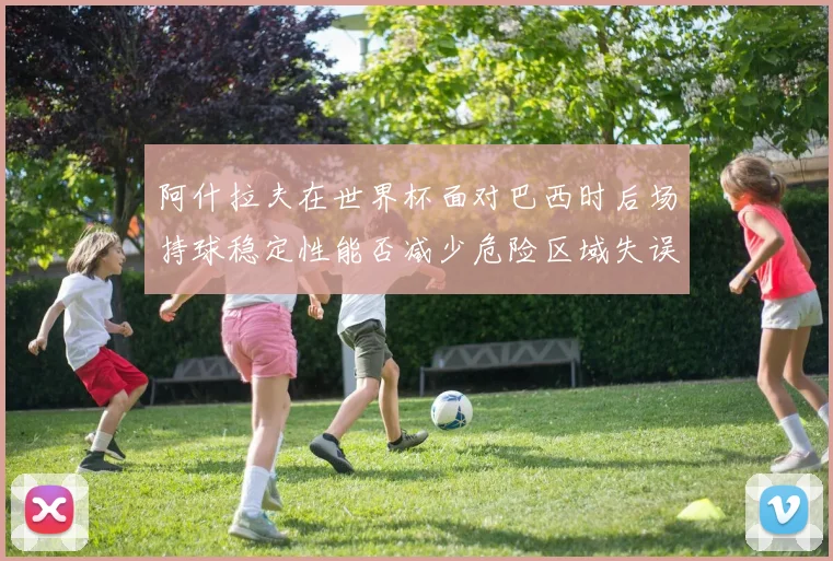 阿什拉夫在世界杯面对巴西时后场持球稳定性能否减少危险区域失误