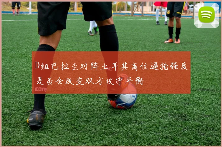D组巴拉圭对阵土耳其高位逼抢强度是否会改变双方攻守平衡