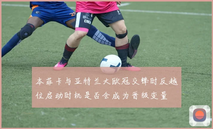 本菲卡与亚特兰大欧冠交锋时反越位启动时机是否会成为晋级变量