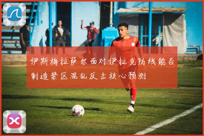 伊斯梅拉萨尔面对伊拉克防线能否制造禁区混乱反击核心预测