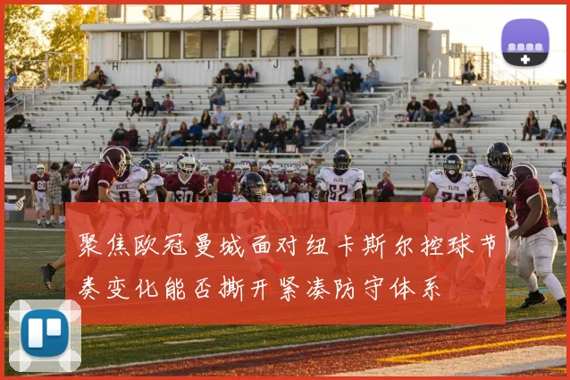 聚焦欧冠曼城面对纽卡斯尔控球节奏变化能否撕开紧凑防守体系