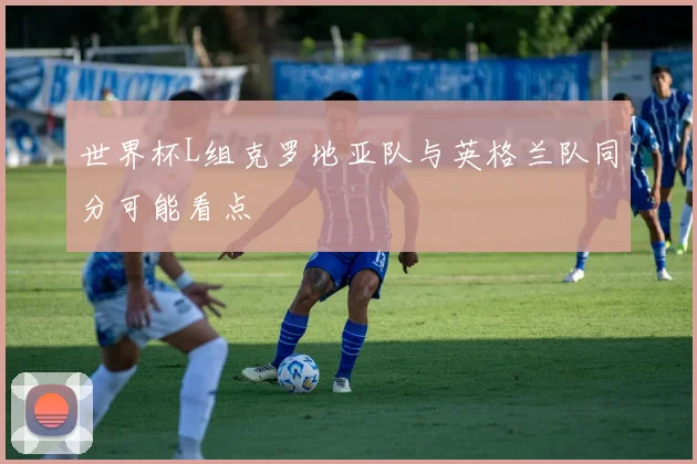 世界杯L组克罗地亚队与英格兰队同分可能看点