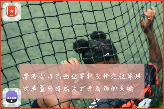 摩洛哥与巴西世界杯交锋定位球进攻质量或将成为打开局面的关键